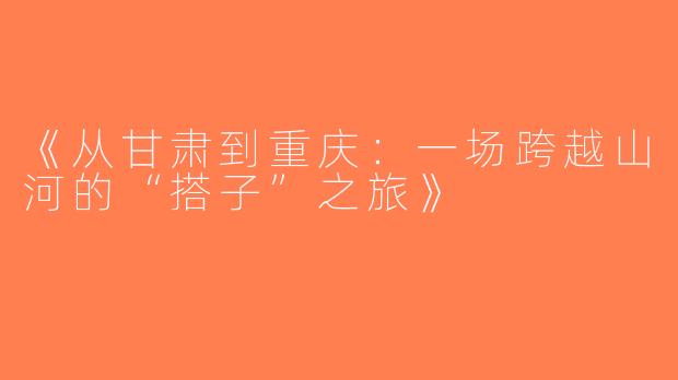 《从甘肃到重庆：一场跨越山河的“搭子”之旅》