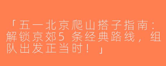 「五一北京爬山搭子指南：解锁京郊5条经典路线，组队出发正当时！」