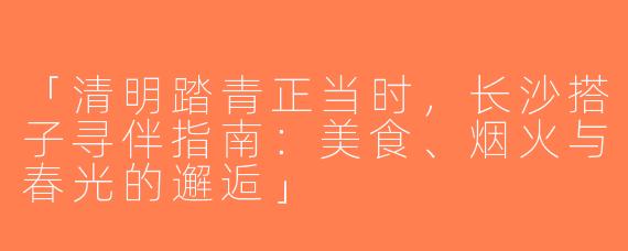 「清明踏青正当时，长沙搭子寻伴指南：美食、烟火与春光的邂逅」