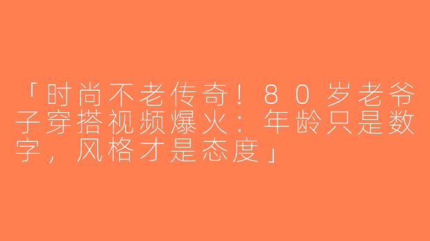 「时尚不老传奇！80岁老爷子穿搭视频爆火：年龄只是数字，风格才是态度」