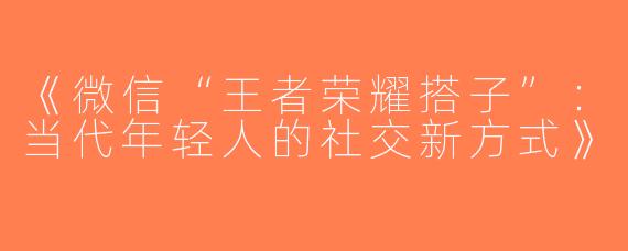 《微信“王者荣耀搭子”：当代年轻人的社交新方式》