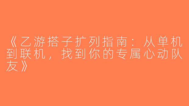 《乙游搭子扩列指南：从单机到联机，找到你的专属心动队友》