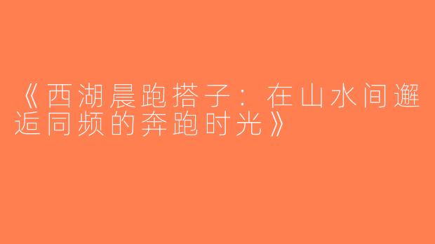 《西湖晨跑搭子：在山水间邂逅同频的奔跑时光》