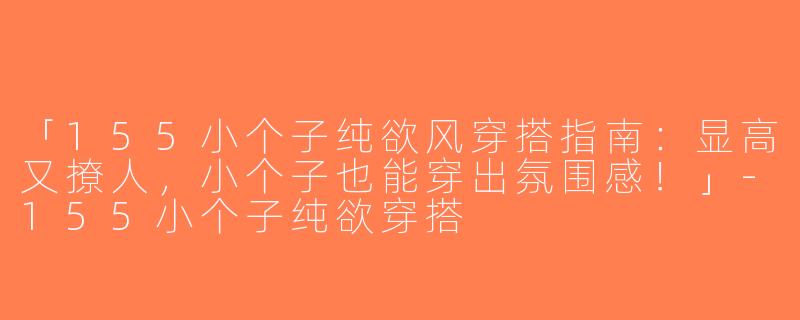 「155小个子纯欲风穿搭指南：显高又撩人，小个子也能穿出氛围感！」-155小个子纯欲穿搭
