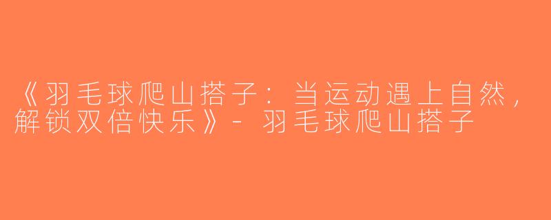 《羽毛球爬山搭子：当运动遇上自然，解锁双倍快乐》-羽毛球爬山搭子