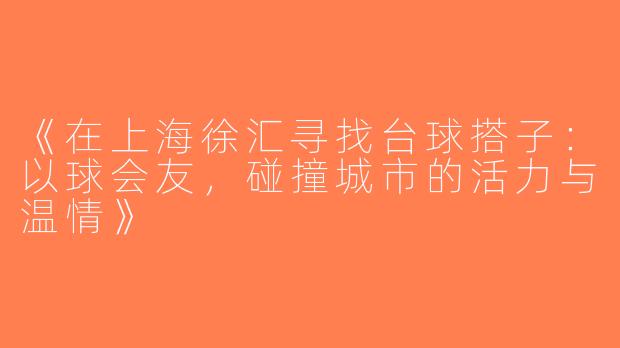 《在上海徐汇寻找台球搭子：以球会友，碰撞城市的活力与温情》