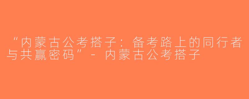 “内蒙古公考搭子：备考路上的同行者与共赢密码”-内蒙古公考搭子