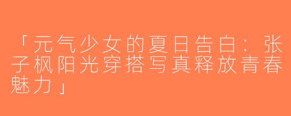 「元气少女的夏日告白：张子枫阳光穿搭写真释放青春魅力」