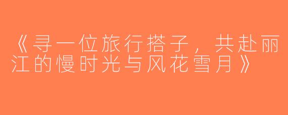 《寻一位旅行搭子，共赴丽江的慢时光与风花雪月》