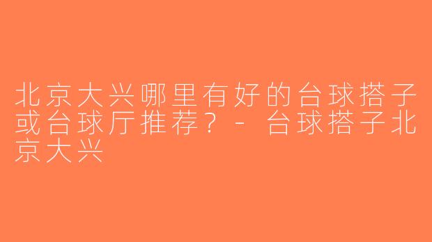 北京大兴哪里有好的台球搭子或台球厅推荐？-台球搭子北京大兴
