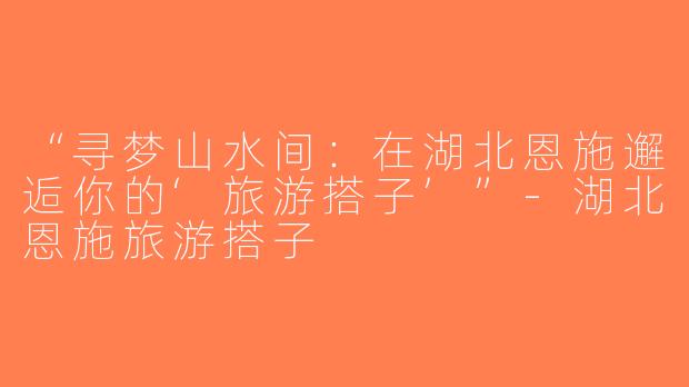“寻梦山水间：在湖北恩施邂逅你的‘旅游搭子’”-湖北恩施旅游搭子