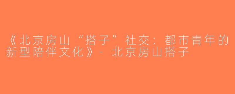 《北京房山“搭子”社交：都市青年的新型陪伴文化》-北京房山搭子