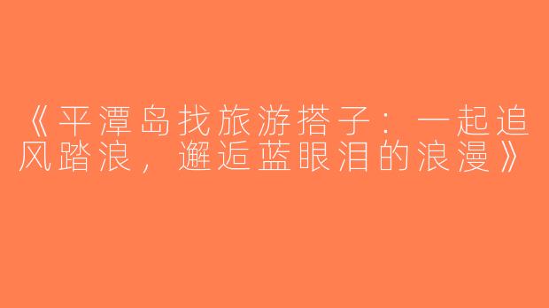 《平潭岛找旅游搭子：一起追风踏浪，邂逅蓝眼泪的浪漫》