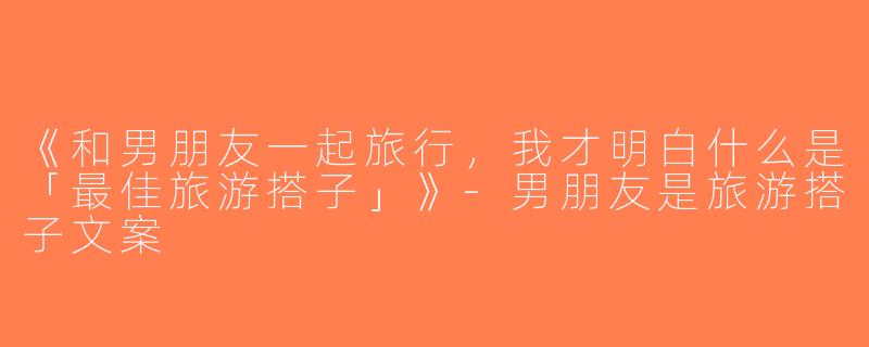 《和男朋友一起旅行，我才明白什么是「最佳旅游搭子」》-男朋友是旅游搭子文案