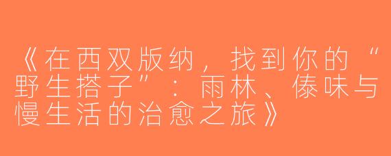 《在西双版纳，找到你的“野生搭子”：雨林、傣味与慢生活的治愈之旅》