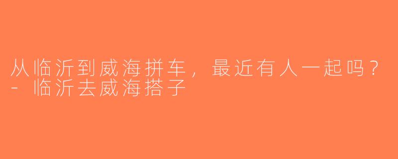 从临沂到威海拼车，最近有人一起吗？-临沂去威海搭子