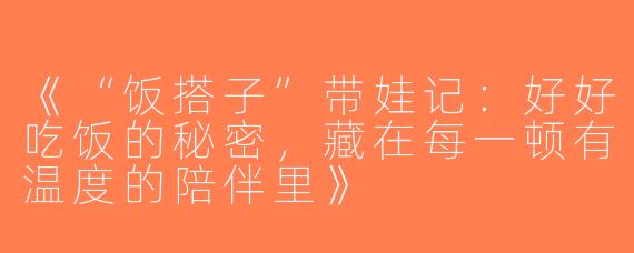 《“饭搭子”带娃记：好好吃饭的秘密，藏在每一顿有温度的陪伴里》
