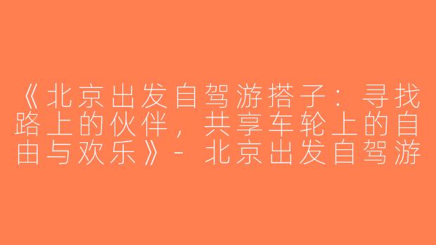 《北京出发自驾游搭子：寻找路上的伙伴，共享车轮上的自由与欢乐》-北京出发自驾游搭子