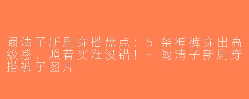 阚清子新剧穿搭盘点：5条神裤穿出高级感，照着买准没错！-阚清子新剧穿搭裤子图片