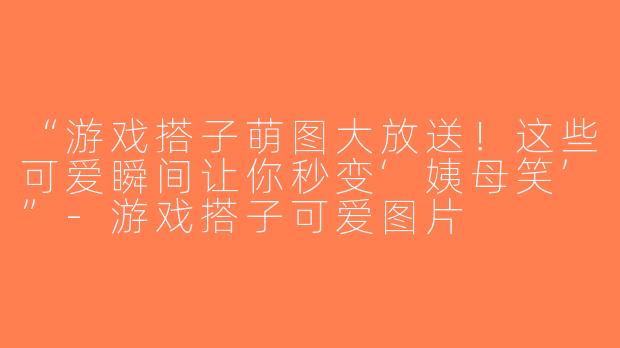 “游戏搭子萌图大放送！这些可爱瞬间让你秒变‘姨母笑’”-游戏搭子可爱图片