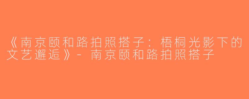 《南京颐和路拍照搭子：梧桐光影下的文艺邂逅》-南京颐和路拍照搭子