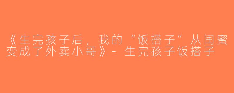 《生完孩子后，我的“饭搭子”从闺蜜变成了外卖小哥》-生完孩子饭搭子