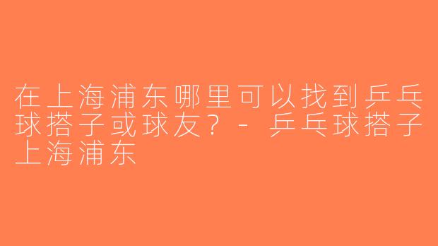 在上海浦东哪里可以找到乒乓球搭子或球友？-乒乓球搭子上海浦东