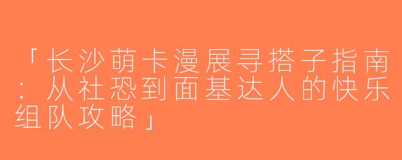 「长沙萌卡漫展寻搭子指南：从社恐到面基达人的快乐组队攻略」