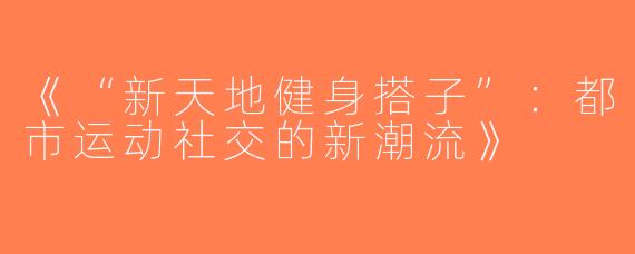 《“新天地健身搭子”：都市运动社交的新潮流》