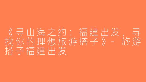 《寻山海之约：福建出发，寻找你的理想旅游搭子》-旅游搭子福建出发