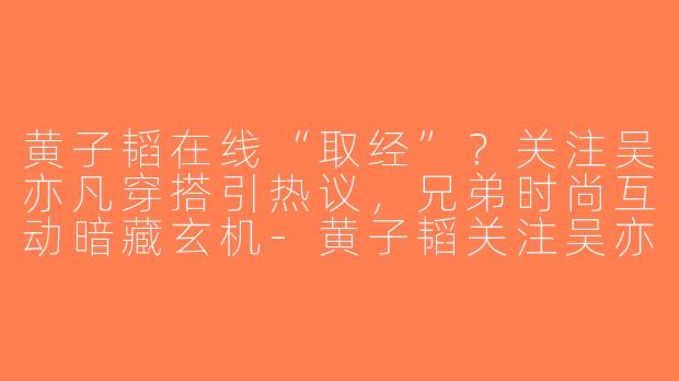黄子韬在线“取经”？关注吴亦凡穿搭引热议，兄弟时尚互动暗藏玄机-黄子韬关注吴亦凡穿搭