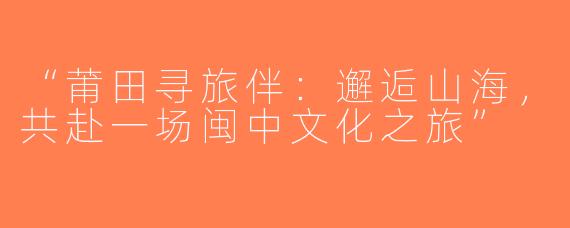 “莆田寻旅伴：邂逅山海，共赴一场闽中文化之旅”