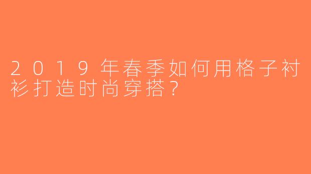 2019年春季如何用格子衬衫打造时尚穿搭？
