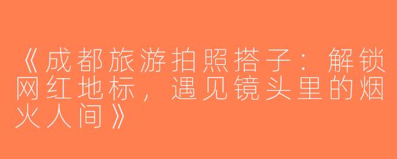 《成都旅游拍照搭子：解锁网红地标，遇见镜头里的烟火人间》