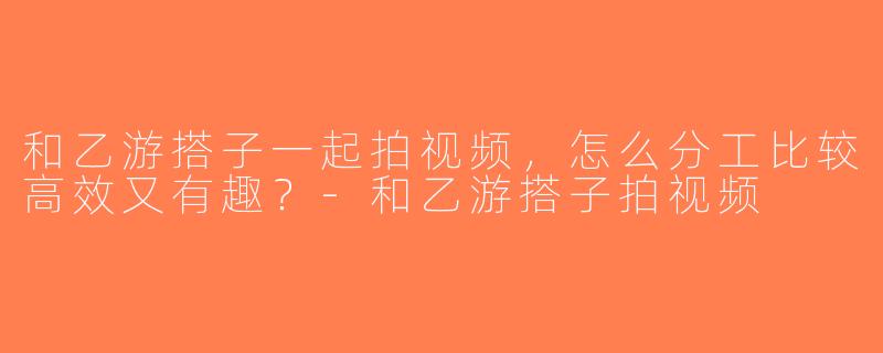 和乙游搭子一起拍视频，怎么分工比较高效又有趣？-和乙游搭子拍视频