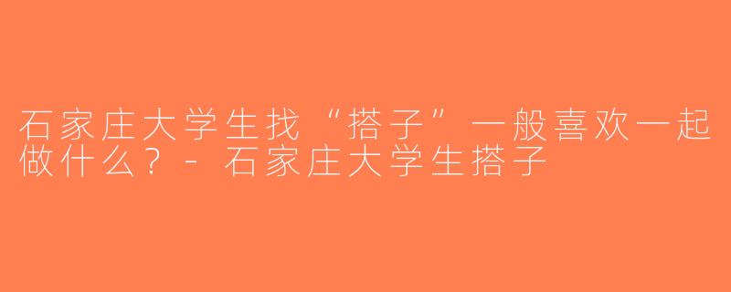 石家庄大学生找“搭子”一般喜欢一起做什么？-石家庄大学生搭子