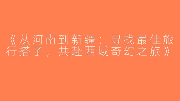 《从河南到新疆：寻找最佳旅行搭子，共赴西域奇幻之旅》