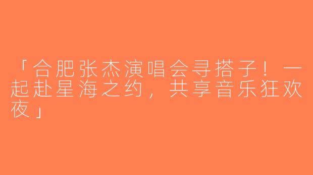 「合肥张杰演唱会寻搭子！一起赴星海之约，共享音乐狂欢夜」