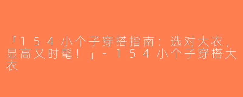 「154小个子穿搭指南：选对大衣，显高又时髦！」-154小个子穿搭大衣