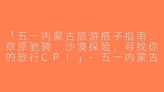 「五一内蒙古旅游搭子指南：草原驰骋、沙漠探险，寻找你的旅行CP！」-五一内蒙古旅游搭子