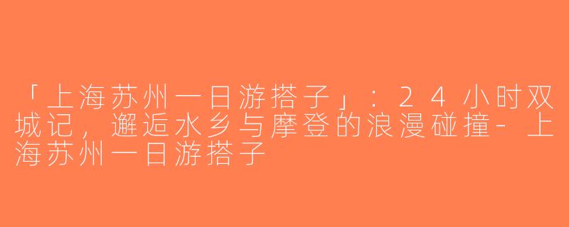 「上海苏州一日游搭子」：24小时双城记，邂逅水乡与摩登的浪漫碰撞-上海苏州一日游搭子