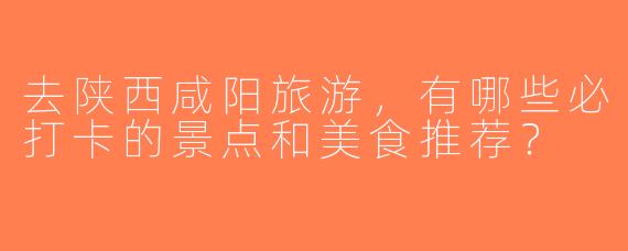 去陕西咸阳旅游，有哪些必打卡的景点和美食推荐？