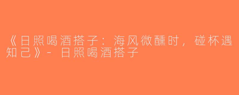 《日照喝酒搭子：海风微醺时，碰杯遇知己》-日照喝酒搭子