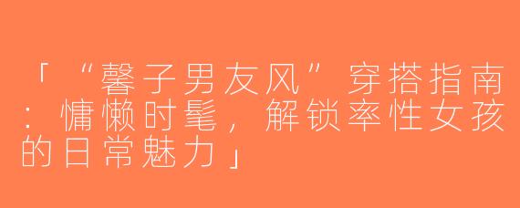 「“馨子男友风”穿搭指南：慵懒时髦，解锁率性女孩的日常魅力」