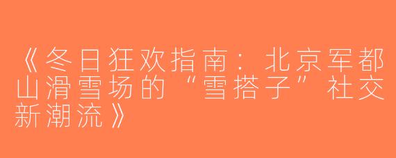 《冬日狂欢指南：北京军都山滑雪场的“雪搭子”社交新潮流》