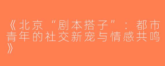 《北京“剧本搭子”：都市青年的社交新宠与情感共鸣》