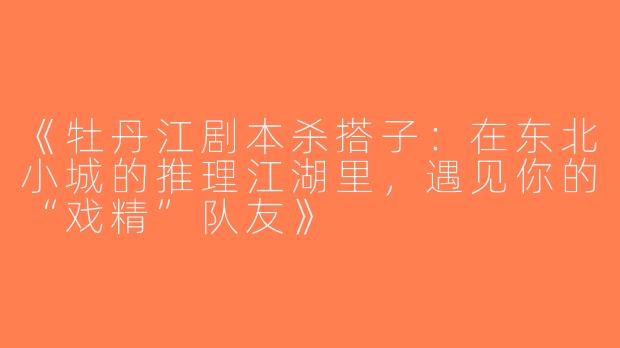 《牡丹江剧本杀搭子：在东北小城的推理江湖里，遇见你的“戏精”队友》