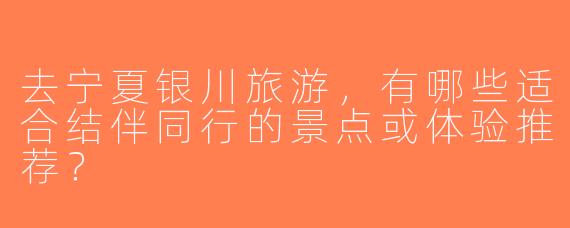 去宁夏银川旅游，有哪些适合结伴同行的景点或体验推荐？