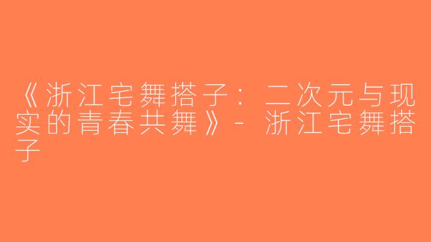 《浙江宅舞搭子：二次元与现实的青春共舞》-浙江宅舞搭子