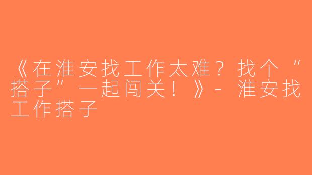 《在淮安找工作太难？找个“搭子”一起闯关！》-淮安找工作搭子